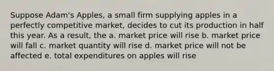 Suppose Adam's Apples, a small firm supplying apples in a <a href='https://www.questionai.com/knowledge/kozxADlm9k-perfectly-competitive-market' class='anchor-knowledge'>perfectly competitive market</a>, decides to cut its production in half this year. As a result, the a. market price will rise b. market price will fall c. market quantity will rise d. market price will not be affected e. total expenditures on apples will rise