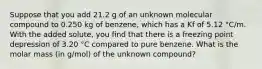 Suppose that you add 21.2 g of an unknown molecular compound to 0.250 kg of benzene, which has a Kf of 5.12 °C/m. With the added solute, you find that there is a freezing point depression of 3.20 °C compared to pure benzene. What is the molar mass (in g/mol) of the unknown compound?