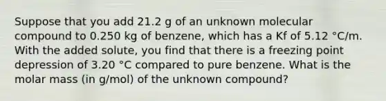 Suppose that you add 21.2 g of an unknown molecular compound to 0.250 kg of benzene, which has a Kf of 5.12 °C/m. With the added solute, you find that there is a freezing point depression of 3.20 °C compared to pure benzene. What is the molar mass (in g/mol) of the unknown compound?