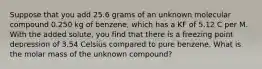 Suppose that you add 25.6 grams of an unknown molecular compound 0.250 kg of benzene, which has a KF of 5.12 C per M. With the added solute, you find that there is a freezing point depression of 3.54 Celsius compared to pure benzene. What is the molar mass of the unknown compound?