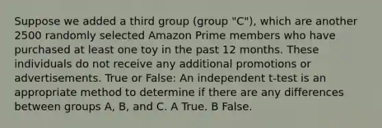 Suppose we added a third group (group "C"), which are another 2500 randomly selected Amazon Prime members who have purchased at least one toy in the past 12 months. These individuals do not receive any additional promotions or advertisements. True or False: An independent t-test is an appropriate method to determine if there are any differences between groups A, B, and C. A True. B False.