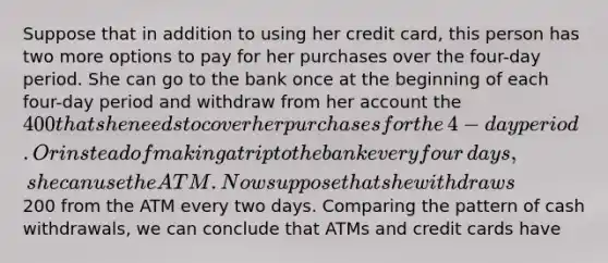 Suppose that in addition to using her credit​ card, this person has two more options to pay for her purchases over the​ four-day period. She can go to the bank once at the beginning of each​ four-day period and withdraw from her account the ​400 that she needs to cover her purchases for the​ 4-day period. Or instead of making a trip to the bank every four​ days, she can use the ATM. Now suppose that she withdraws ​200 from the ATM every two days. Comparing the pattern of cash​ withdrawals, we can conclude that ATMs and credit cards have​