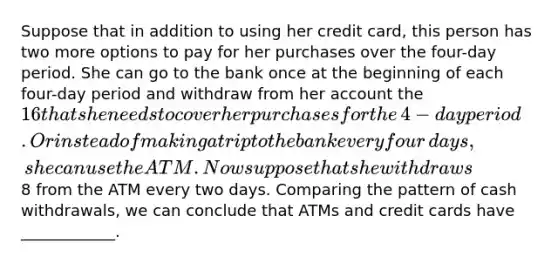 Suppose that in addition to using her credit​ card, this person has two more options to pay for her purchases over the​ four-day period. She can go to the bank once at the beginning of each​ four-day period and withdraw from her account the ​16 that she needs to cover her purchases for the​ 4-day period. Or instead of making a trip to the bank every four​ days, she can use the ATM. Now suppose that she withdraws ​8 from the ATM every two days. Comparing the pattern of cash​ withdrawals, we can conclude that ATMs and credit cards have​ ____________.