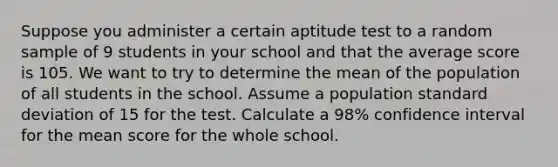 Suppose you administer a certain aptitude test to a random sample of 9 students in your school and that the average score is 105. We want to try to determine the mean of the population of all students in the school. Assume a population standard deviation of 15 for the test. Calculate a 98% confidence interval for the mean score for the whole school.