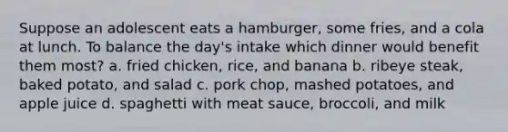 Suppose an adolescent eats a hamburger, some fries, and a cola at lunch. To balance the day's intake which dinner would benefit them most? a. fried chicken, rice, and banana b. ribeye steak, baked potato, and salad c. pork chop, mashed potatoes, and apple juice d. spaghetti with meat sauce, broccoli, and milk