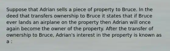 Suppose that Adrian sells a piece of property to Bruce. In the deed that transfers ownership to Bruce it states that if Bruce ever lands an airplane on the property then Adrian will once again become the owner of the property. After the transfer of ownership to Bruce, Adrian's interest in the property is known as a :