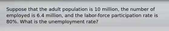 Suppose that the adult population is 10 million, the number of employed is 6.4 million, and the labor-force participation rate is 80%. What is the unemployment rate?