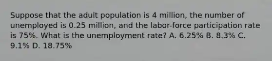 Suppose that the adult population is 4 million, the number of unemployed is 0.25 million, and the labor-force participation rate is 75%. What is the <a href='https://www.questionai.com/knowledge/kh7PJ5HsOk-unemployment-rate' class='anchor-knowledge'>unemployment rate</a>? A. 6.25% B. 8.3% C. 9.1% D. 18.75%