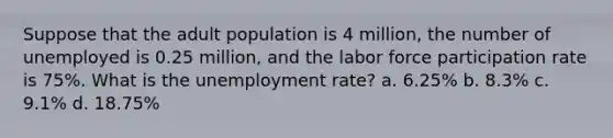 Suppose that the adult population is 4 million, the number of unemployed is 0.25 million, and the labor force participation rate is 75%. What is the unemployment rate? a. 6.25% b. 8.3% c. 9.1% d. 18.75%