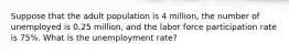 Suppose that the adult population is 4 million, the number of unemployed is 0.25 million, and the labor force participation rate is 75%. What is the unemployment rate?