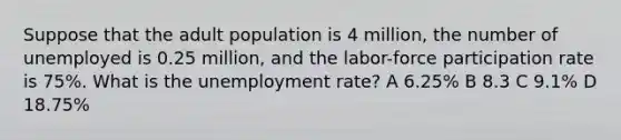 Suppose that the adult population is 4 million, the number of unemployed is 0.25 million, and the labor-force participation rate is 75%. What is the unemployment rate? A 6.25% B 8.3 C 9.1% D 18.75%