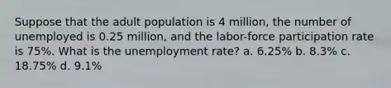 Suppose that the adult population is 4 million, the number of unemployed is 0.25 million, and the labor-force participation rate is 75%. What is the unemployment rate? a. 6.25% b. 8.3% c. 18.75% d. 9.1%