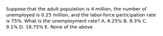 Suppose that the adult population is 4 million, the number of unemployed is 0.25 million, and the labor-force participation rate is 75%. What is the unemployment rate? A. 6.25% B. 8.3% C. 9.1% D. 18.75% E. None of the above