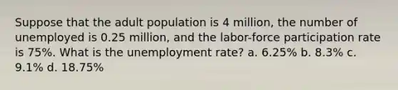 Suppose that the adult population is 4 million, the number of unemployed is 0.25 million, and the labor-force participation rate is 75%. What is the unemployment rate? a. 6.25% b. 8.3% c. 9.1% d. 18.75%