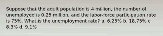 Suppose that the adult population is 4 million, the number of unemployed is 0.25 million, and the labor-force participation rate is 75%. What is the unemployment rate? a. 6.25% b. 18.75% c. 8.3% d. 9.1%