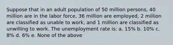 Suppose that in an adult population of 50 million persons, 40 million are in the labor force, 36 million are employed, 2 million are classified as unable to work, and 1 million are classified as unwilling to work. The <a href='https://www.questionai.com/knowledge/kh7PJ5HsOk-unemployment-rate' class='anchor-knowledge'>unemployment rate</a> is: a. 15% b. 10% c. 8% d. 6% e. None of the above