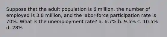 Suppose that the adult population is 6 million, the number of employed is 3.8 million, and the labor-force participation rate is 70%. What is the unemployment rate? a. 6.7% b. 9.5% c. 10.5% d. 28%