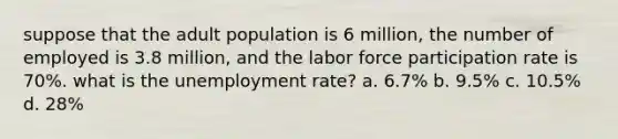 suppose that the adult population is 6 million, the number of employed is 3.8 million, and the labor force participation rate is 70%. what is the <a href='https://www.questionai.com/knowledge/kh7PJ5HsOk-unemployment-rate' class='anchor-knowledge'>unemployment rate</a>? a. 6.7% b. 9.5% c. 10.5% d. 28%