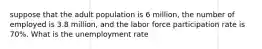 suppose that the adult population is 6 million, the number of employed is 3.8 million, and the labor force participation rate is 70%. What is the unemployment rate