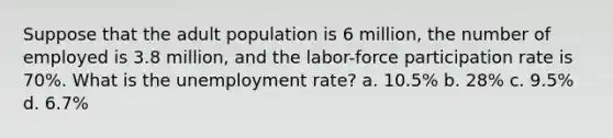 Suppose that the adult population is 6 million, the number of employed is 3.8 million, and the labor-force participation rate is 70%. What is the unemployment rate? a. 10.5% b. 28% c. 9.5% d. 6.7%