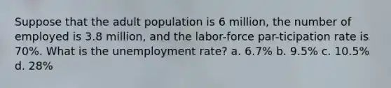 Suppose that the adult population is 6 million, the number of employed is 3.8 million, and the labor-force par-ticipation rate is 70%. What is the <a href='https://www.questionai.com/knowledge/kh7PJ5HsOk-unemployment-rate' class='anchor-knowledge'>unemployment rate</a>? a. 6.7% b. 9.5% c. 10.5% d. 28%