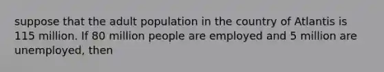 suppose that the adult population in the country of Atlantis is 115 million. If 80 million people are employed and 5 million are unemployed, then