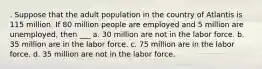 . Suppose that the adult population in the country of Atlantis is 115 million. If 80 million people are employed and 5 million are unemployed, then ___ a. 30 million are not in the labor force. b. 35 million are in the labor force. c. 75 million are in the labor force. d. 35 million are not in the labor force.