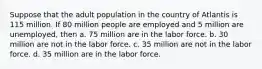 Suppose that the adult population in the country of Atlantis is 115 million. If 80 million people are employed and 5 million are unemployed, then a. 75 million are in the labor force. b. 30 million are not in the labor force. c. 35 million are not in the labor force. d. 35 million are in the labor force.