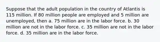 Suppose that the adult population in the country of Atlantis is 115 million. If 80 million people are employed and 5 million are unemployed, then a. 75 million are in the labor force. b. 30 million are not in the labor force. c. 35 million are not in the labor force. d. 35 million are in the labor force.