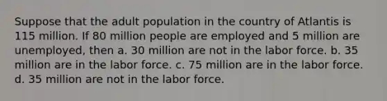 Suppose that the adult population in the country of Atlantis is 115 million. If 80 million people are employed and 5 million are unemployed, then a. 30 million are not in the labor force. b. 35 million are in the labor force. c. 75 million are in the labor force. d. 35 million are not in the labor force.