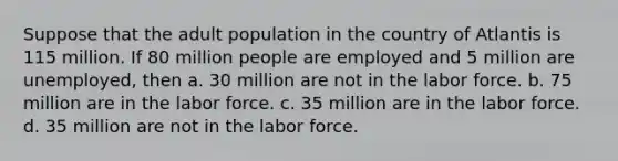 Suppose that the adult population in the country of Atlantis is 115 million. If 80 million people are employed and 5 million are unemployed, then a. 30 million are not in the labor force. b. 75 million are in the labor force. c. 35 million are in the labor force. d. 35 million are not in the labor force.