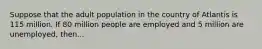 Suppose that the adult population in the country of Atlantis is 115 million. If 80 million people are employed and 5 million are unemployed, then...