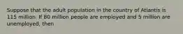 Suppose that the adult population in the country of Atlantis is 115 million. If 80 million people are employed and 5 million are unemployed, then