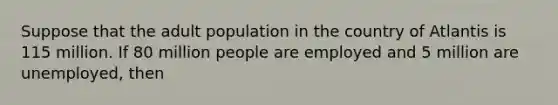 Suppose that the adult population in the country of Atlantis is 115 million. If 80 million people are employed and 5 million are unemployed, then