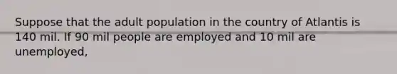 Suppose that the adult population in the country of Atlantis is 140 mil. If 90 mil people are employed and 10 mil are unemployed,