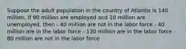 Suppose the adult population in the country of Atlantis is 140 million. If 90 million are employed and 10 million are unemployed, then - 40 million are not in the labor force - 40 million are in the labor force - 130 million are in the labor force - 80 million are not in the labor force