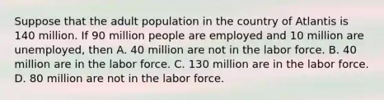 Suppose that the adult population in the country of Atlantis is 140 million. If 90 million people are employed and 10 million are unemployed, then A. 40 million are not in the labor force. B. 40 million are in the labor force. C. 130 million are in the labor force. D. 80 million are not in the labor force.