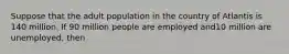 Suppose that the adult population in the country of Atlantis is 140 million. If 90 million people are employed and10 million are unemployed, then