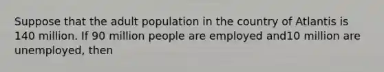 Suppose that the adult population in the country of Atlantis is 140 million. If 90 million people are employed and10 million are unemployed, then