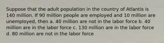 Suppose that the adult population in the country of Atlantis is 140 million. If 90 million people are employed and 10 million are unemployed, then a. 40 million are not in the labor force b. 40 million are in the labor force c. 130 million are in the labor force d. 80 million are not in the labor force