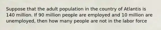 Suppose that the adult population in the country of Atlantis is 140 million. If 90 million people are employed and 10 million are unemployed, then how many people are not in the labor force