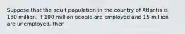 Suppose that the adult population in the country of Atlantis is 150 million. If 100 million people are employed and 15 million are unemployed, then