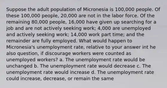 Suppose the adult population of Micronesia is 100,000 people. Of these 100,000 people, 20,000 are not in the labor force. Of the remaining 80,000 people, 16,000 have given up searching for a job and are not actively seeking work; 4,000 are unemployed and actively seeking work; 14,000 work part time; and the remainder are fully employed. What would happen to Micronesia's unemployment rate, relative to your answer int he also question, if discourage workers were counted as unemployed workers? a. The unemployment rate would be unchanged b. The unemployment rate would decrease c. The unemployment rate would increase d. The unemployment rate could increase, decrease, or remain the same