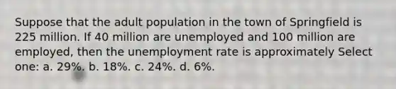 Suppose that the adult population in the town of Springfield is 225 million. If 40 million are unemployed and 100 million are employed, then the unemployment rate is approximately Select one: a. 29%. b. 18%. c. 24%. d. 6%.