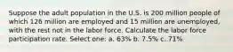 Suppose the adult population in the U.S. is 200 million people of which 126 million are employed and 15 million are unemployed, with the rest not in the labor force. Calculate the labor force participation rate. Select one: a. 63% b. 7.5% c. 71%