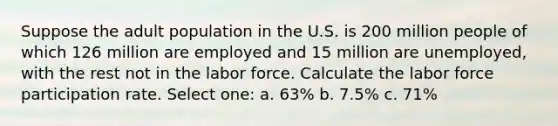 Suppose the adult population in the U.S. is 200 million people of which 126 million are employed and 15 million are unemployed, with the rest not in the labor force. Calculate the labor force participation rate. Select one: a. 63% b. 7.5% c. 71%