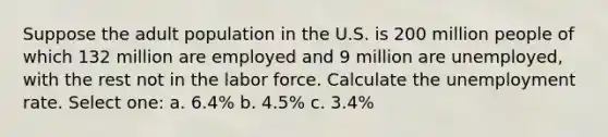 Suppose the adult population in the U.S. is 200 million people of which 132 million are employed and 9 million are unemployed, with the rest not in the labor force. Calculate the unemployment rate. Select one: a. 6.4% b. 4.5% c. 3.4%