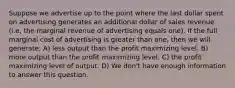 Suppose we advertise up to the point where the last dollar spent on advertising generates an additional dollar of sales revenue (i.e, the marginal revenue of advertising equals one). If the full marginal cost of advertising is greater than one, then we will generate: A) less output than the profit maximizing level. B) more output than the profit maximizing level. C) the profit maximizing level of output. D) We don't have enough information to answer this question.