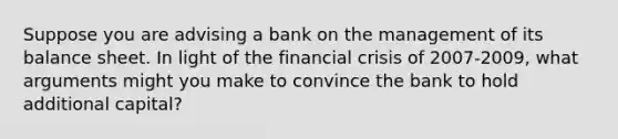 Suppose you are advising a bank on the management of its balance sheet. In light of the financial crisis of 2007-2009, what arguments might you make to convince the bank to hold additional capital?