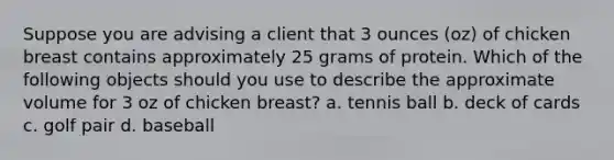 Suppose you are advising a client that 3 ounces (oz) of chicken breast contains approximately 25 grams of protein. Which of the following objects should you use to describe the approximate volume for 3 oz of chicken breast? a. tennis ball b. deck of cards c. golf pair d. baseball